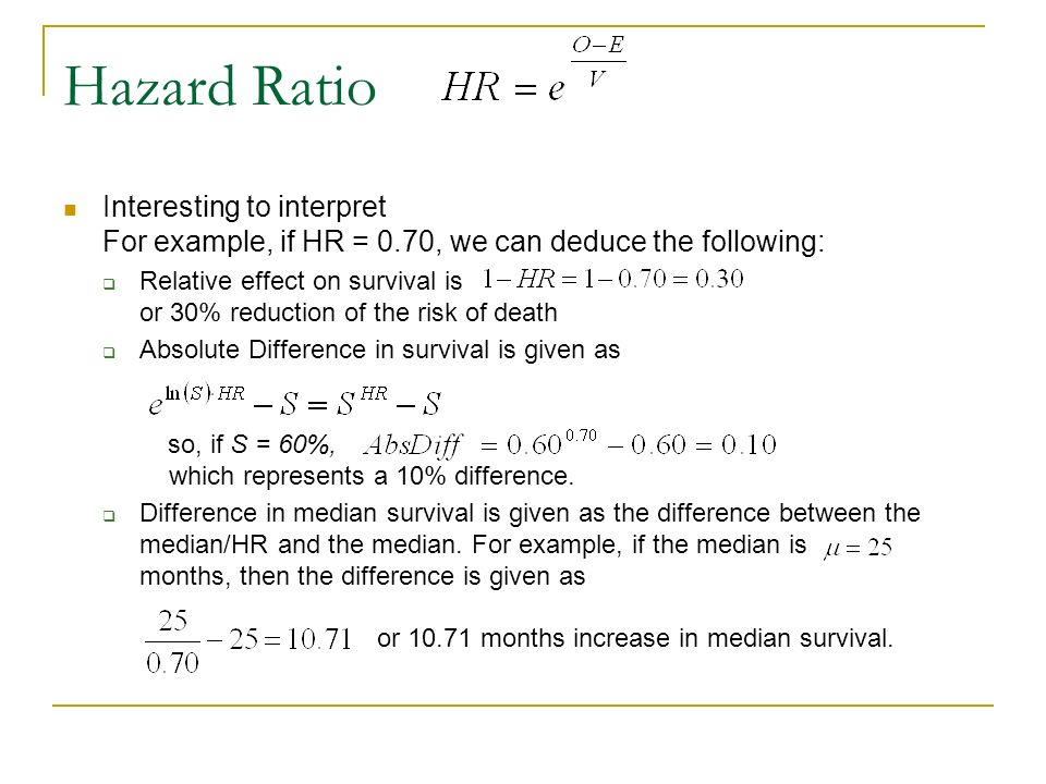 Hazard Ratio Interesting to interpret For example, if HR = 0.70, we can deduce the following:  Relative effect on survival is or 30% reduction of the risk of death  Absolute Difference in survival is given as so, if S = 60%, which represents a 10% difference.