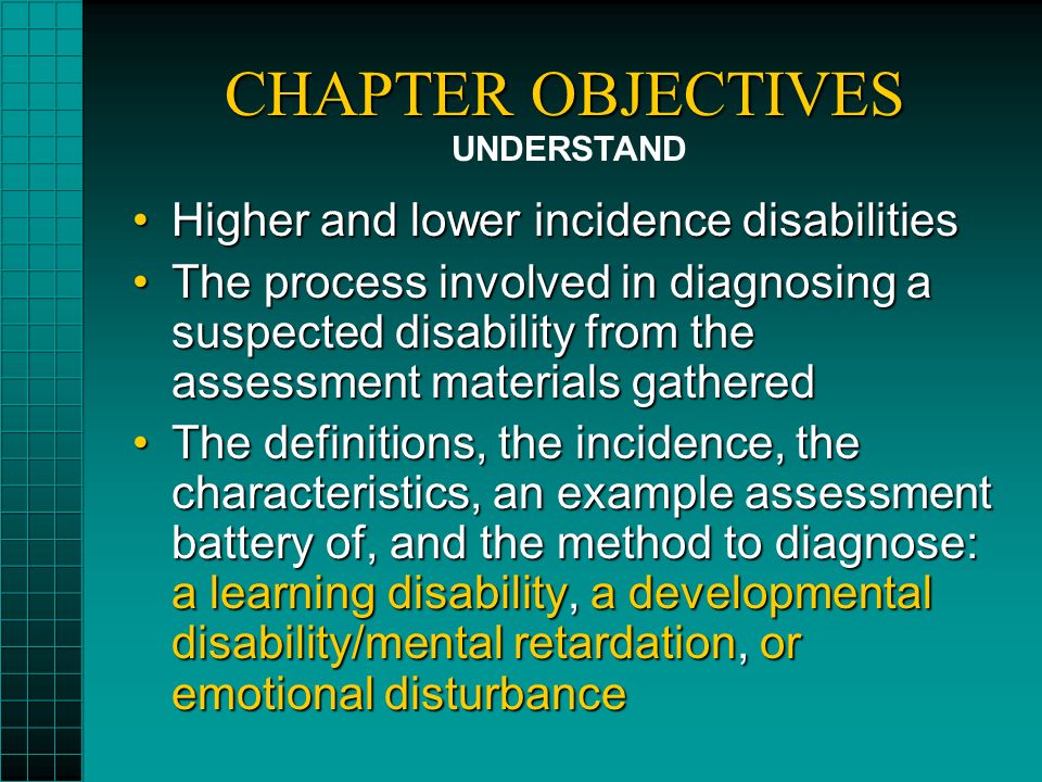 CHAPTER OBJECTIVES Higher and lower incidence disabilitiesHigher and lower incidence disabilities The process involved in diagnosing a suspected disability from the assessment materials gatheredThe process involved in diagnosing a suspected disability from the assessment materials gathered The definitions, the incidence, the characteristics, an example assessment battery of, and the method to diagnose: a learning disability, a developmental disability/mental retardation, or emotional disturbanceThe definitions, the incidence, the characteristics, an example assessment battery of, and the method to diagnose: a learning disability, a developmental disability/mental retardation, or emotional disturbance UNDERSTAND