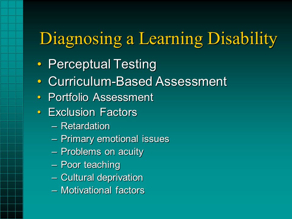 Diagnosing a Learning Disability Perceptual TestingPerceptual Testing Curriculum-Based AssessmentCurriculum-Based Assessment Portfolio AssessmentPortfolio Assessment Exclusion FactorsExclusion Factors –Retardation –Primary emotional issues –Problems on acuity –Poor teaching –Cultural deprivation –Motivational factors