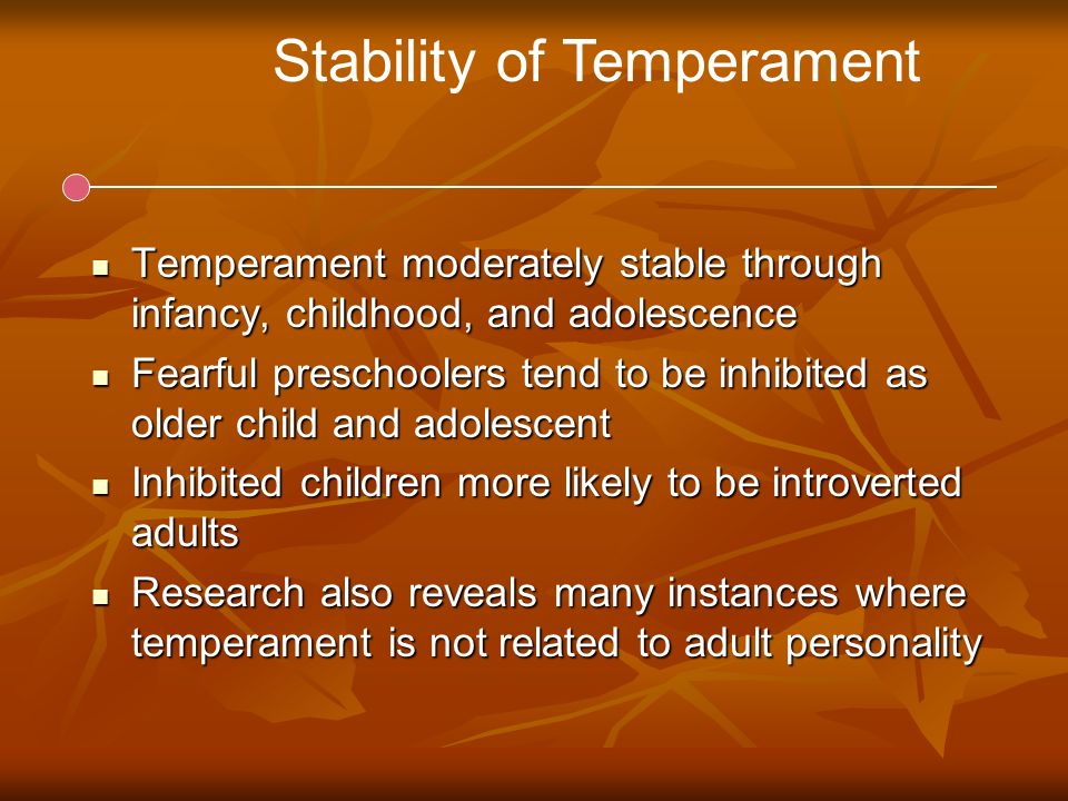 Stability of Temperament Temperament moderately stable through infancy, childhood, and adolescence Temperament moderately stable through infancy, childhood, and adolescence Fearful preschoolers tend to be inhibited as older child and adolescent Fearful preschoolers tend to be inhibited as older child and adolescent Inhibited children more likely to be introverted adults Inhibited children more likely to be introverted adults Research also reveals many instances where temperament is not related to adult personality Research also reveals many instances where temperament is not related to adult personality