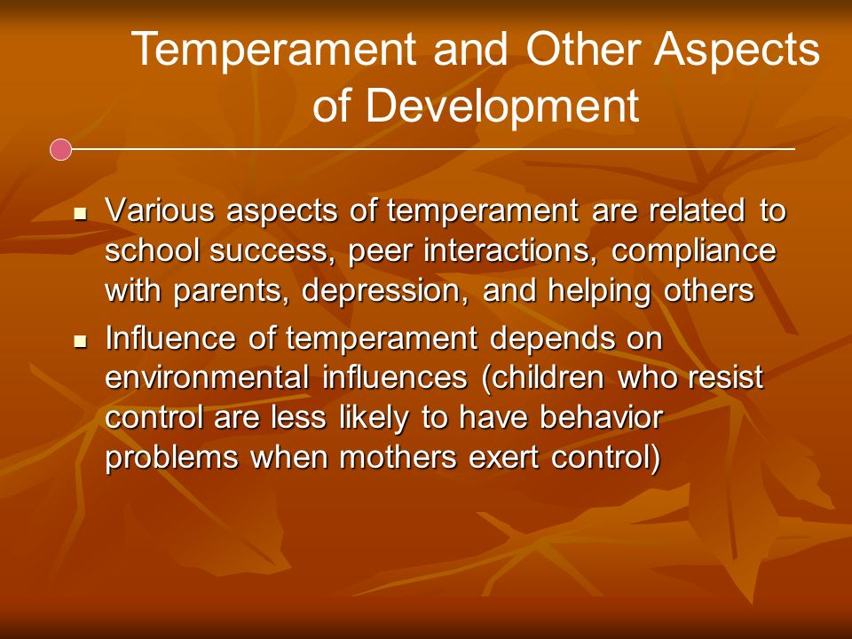 Temperament and Other Aspects of Development Various aspects of temperament are related to school success, peer interactions, compliance with parents, depression, and helping others Various aspects of temperament are related to school success, peer interactions, compliance with parents, depression, and helping others Influence of temperament depends on environmental influences (children who resist control are less likely to have behavior problems when mothers exert control) Influence of temperament depends on environmental influences (children who resist control are less likely to have behavior problems when mothers exert control)