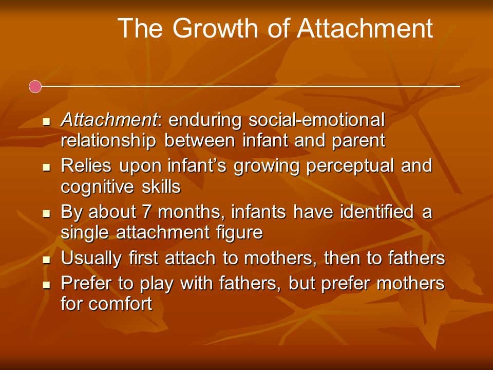 The Growth of Attachment Attachment: enduring social-emotional relationship between infant and parent Attachment: enduring social-emotional relationship between infant and parent Relies upon infant’s growing perceptual and cognitive skills Relies upon infant’s growing perceptual and cognitive skills By about 7 months, infants have identified a single attachment figure By about 7 months, infants have identified a single attachment figure Usually first attach to mothers, then to fathers Usually first attach to mothers, then to fathers Prefer to play with fathers, but prefer mothers for comfort Prefer to play with fathers, but prefer mothers for comfort