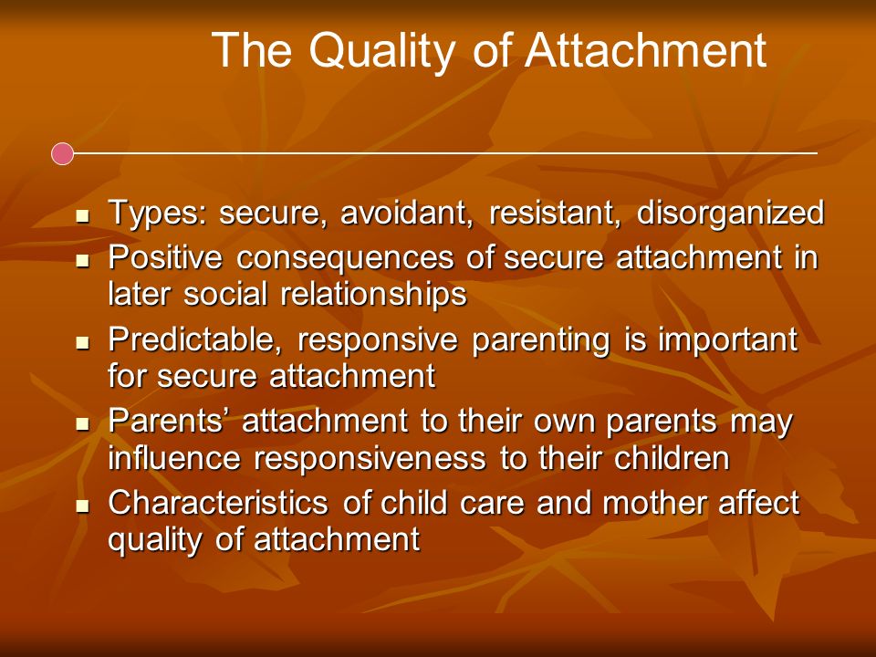 The Quality of Attachment Types: secure, avoidant, resistant, disorganized Types: secure, avoidant, resistant, disorganized Positive consequences of secure attachment in later social relationships Positive consequences of secure attachment in later social relationships Predictable, responsive parenting is important for secure attachment Predictable, responsive parenting is important for secure attachment Parents’ attachment to their own parents may influence responsiveness to their children Parents’ attachment to their own parents may influence responsiveness to their children Characteristics of child care and mother affect quality of attachment Characteristics of child care and mother affect quality of attachment