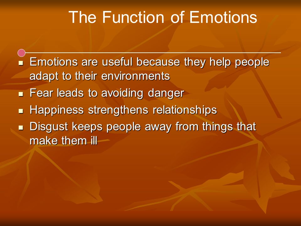 The Function of Emotions Emotions are useful because they help people adapt to their environments Emotions are useful because they help people adapt to their environments Fear leads to avoiding danger Fear leads to avoiding danger Happiness strengthens relationships Happiness strengthens relationships Disgust keeps people away from things that make them ill Disgust keeps people away from things that make them ill