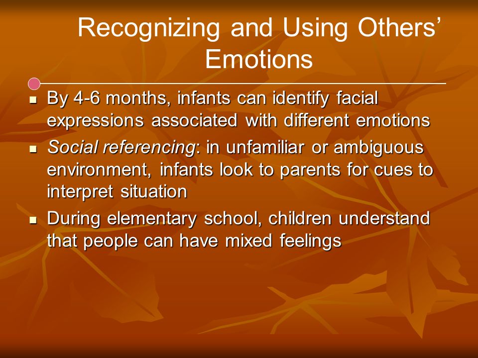 Recognizing and Using Others’ Emotions By 4-6 months, infants can identify facial expressions associated with different emotions By 4-6 months, infants can identify facial expressions associated with different emotions Social referencing: in unfamiliar or ambiguous environment, infants look to parents for cues to interpret situation Social referencing: in unfamiliar or ambiguous environment, infants look to parents for cues to interpret situation During elementary school, children understand that people can have mixed feelings During elementary school, children understand that people can have mixed feelings