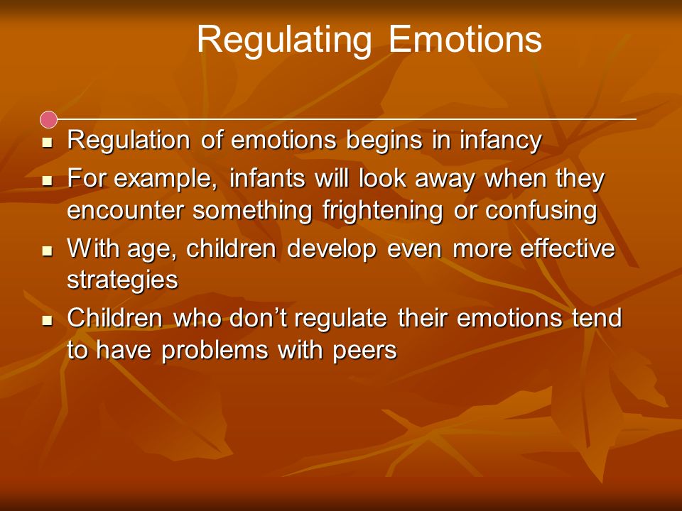Regulating Emotions Regulation of emotions begins in infancy Regulation of emotions begins in infancy For example, infants will look away when they encounter something frightening or confusing For example, infants will look away when they encounter something frightening or confusing With age, children develop even more effective strategies With age, children develop even more effective strategies Children who don’t regulate their emotions tend to have problems with peers Children who don’t regulate their emotions tend to have problems with peers