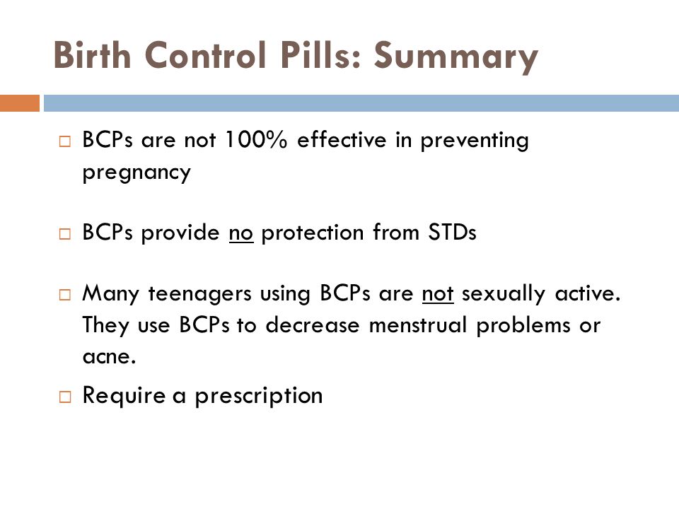 Birth Control Pills: Summary  BCPs are not 100% effective in preventing pregnancy  BCPs provide no protection from STDs  Many teenagers using BCPs are not sexually active.