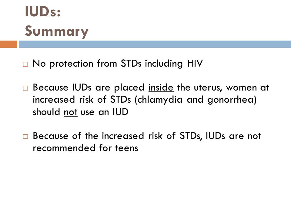 IUDs: Summary  No protection from STDs including HIV  Because IUDs are placed inside the uterus, women at increased risk of STDs (chlamydia and gonorrhea) should not use an IUD  Because of the increased risk of STDs, IUDs are not recommended for teens