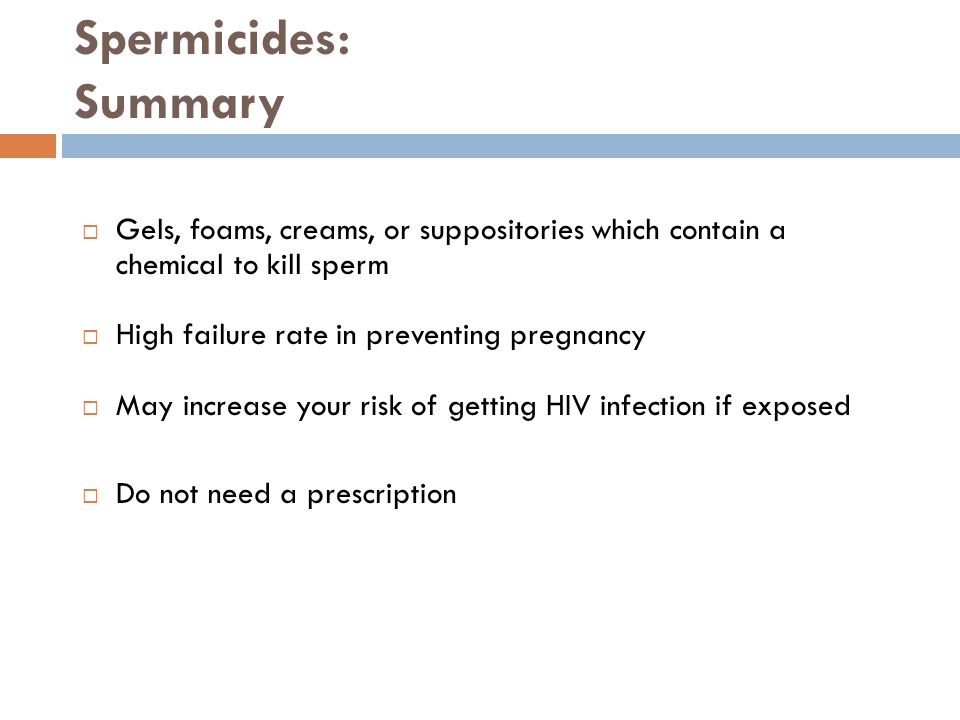 Spermicides: Summary  Gels, foams, creams, or suppositories which contain a chemical to kill sperm  High failure rate in preventing pregnancy  May increase your risk of getting HIV infection if exposed  Do not need a prescription
