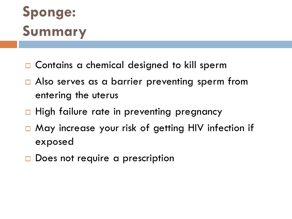 Sponge: Summary  Contains a chemical designed to kill sperm  Also serves as a barrier preventing sperm from entering the uterus  High failure rate in preventing pregnancy  May increase your risk of getting HIV infection if exposed  Does not require a prescription