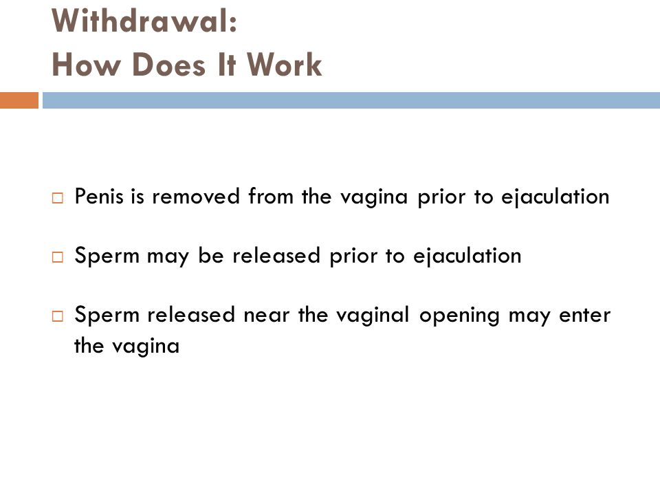 Withdrawal: How Does It Work  Penis is removed from the vagina prior to ejaculation  Sperm may be released prior to ejaculation  Sperm released near the vaginal opening may enter the vagina
