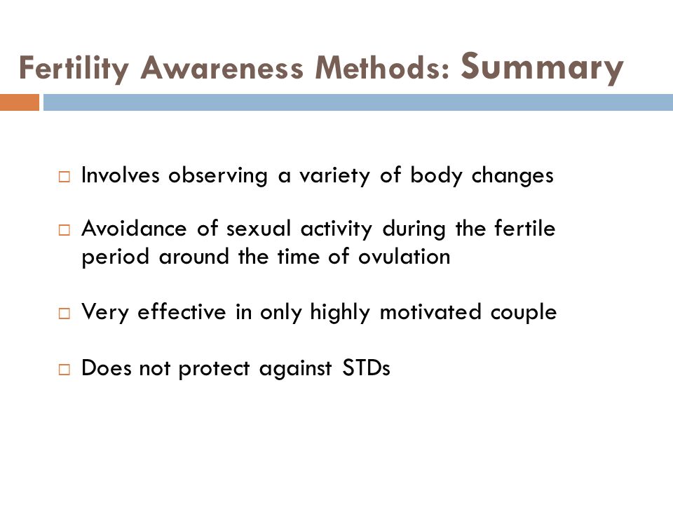 Fertility Awareness Methods: Summary  Involves observing a variety of body changes  Avoidance of sexual activity during the fertile period around the time of ovulation  Very effective in only highly motivated couple  Does not protect against STDs