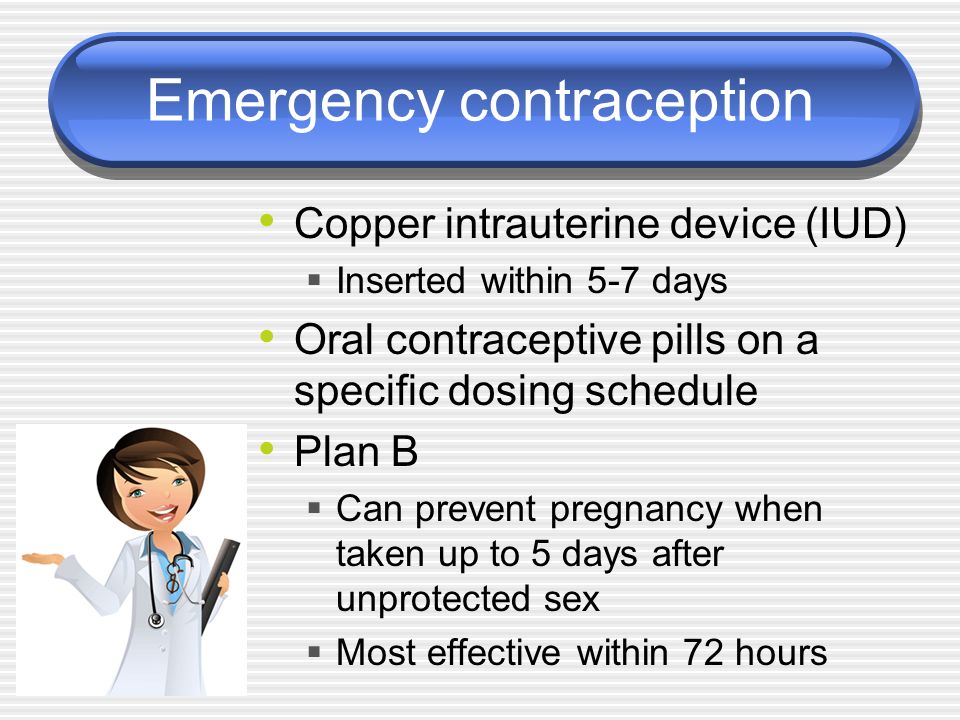 Emergency contraception Copper intrauterine device (IUD)  Inserted within 5-7 days Oral contraceptive pills on a specific dosing schedule Plan B  Can prevent pregnancy when taken up to 5 days after unprotected sex  Most effective within 72 hours
