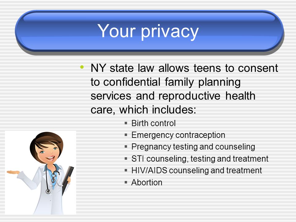 Your privacy NY state law allows teens to consent to confidential family planning services and reproductive health care, which includes:  Birth control  Emergency contraception  Pregnancy testing and counseling  STI counseling, testing and treatment  HIV/AIDS counseling and treatment  Abortion