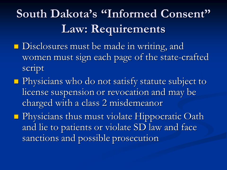 South Dakota’s Informed Consent Law: Requirements Disclosures must be made in writing, and women must sign each page of the state-crafted script Disclosures must be made in writing, and women must sign each page of the state-crafted script Physicians who do not satisfy statute subject to license suspension or revocation and may be charged with a class 2 misdemeanor Physicians who do not satisfy statute subject to license suspension or revocation and may be charged with a class 2 misdemeanor Physicians thus must violate Hippocratic Oath and lie to patients or violate SD law and face sanctions and possible prosecution Physicians thus must violate Hippocratic Oath and lie to patients or violate SD law and face sanctions and possible prosecution