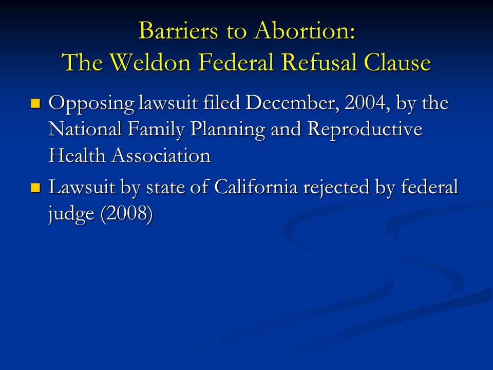 Barriers to Abortion: The Weldon Federal Refusal Clause Opposing lawsuit filed December, 2004, by the National Family Planning and Reproductive Health Association Opposing lawsuit filed December, 2004, by the National Family Planning and Reproductive Health Association Lawsuit by state of California rejected by federal judge (2008) Lawsuit by state of California rejected by federal judge (2008)