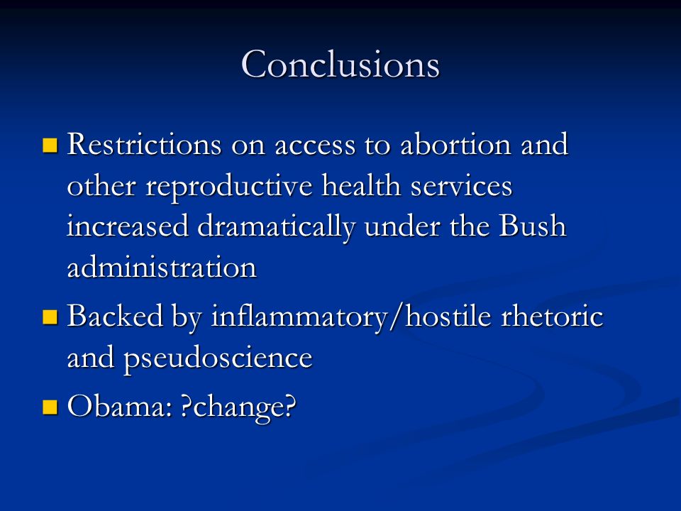 Conclusions Restrictions on access to abortion and other reproductive health services increased dramatically under the Bush administration Restrictions on access to abortion and other reproductive health services increased dramatically under the Bush administration Backed by inflammatory/hostile rhetoric and pseudoscience Backed by inflammatory/hostile rhetoric and pseudoscience Obama: change.