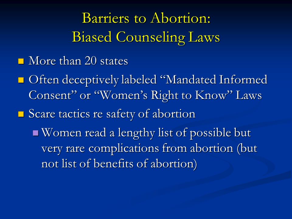 Barriers to Abortion: Biased Counseling Laws More than 20 states More than 20 states Often deceptively labeled Mandated Informed Consent or Women’s Right to Know Laws Often deceptively labeled Mandated Informed Consent or Women’s Right to Know Laws Scare tactics re safety of abortion Scare tactics re safety of abortion Women read a lengthy list of possible but very rare complications from abortion (but not list of benefits of abortion) Women read a lengthy list of possible but very rare complications from abortion (but not list of benefits of abortion)