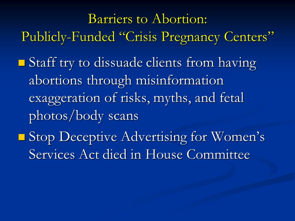 Barriers to Abortion: Publicly-Funded Crisis Pregnancy Centers Staff try to dissuade clients from having abortions through misinformation exaggeration of risks, myths, and fetal photos/body scans Staff try to dissuade clients from having abortions through misinformation exaggeration of risks, myths, and fetal photos/body scans Stop Deceptive Advertising for Women’s Services Act died in House Committee Stop Deceptive Advertising for Women’s Services Act died in House Committee