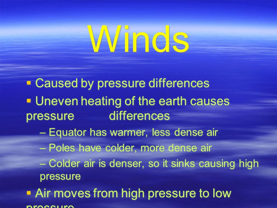 Winds  Caused by pressure differences  Uneven heating of the earth causes pressure differences – Equator has warmer, less dense air – Poles have colder, more dense air – Colder air is denser, so it sinks causing high pressure  Air moves from high pressure to low pressure  Caused by pressure differences  Uneven heating of the earth causes pressure differences – Equator has warmer, less dense air – Poles have colder, more dense air – Colder air is denser, so it sinks causing high pressure  Air moves from high pressure to low pressure