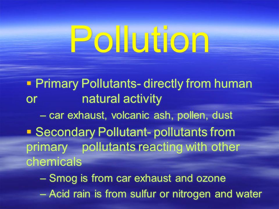 Pollution  Primary Pollutants- directly from human or natural activity – car exhaust, volcanic ash, pollen, dust  Secondary Pollutant- pollutants from primary pollutants reacting with other chemicals – Smog is from car exhaust and ozone – Acid rain is from sulfur or nitrogen and water  Primary Pollutants- directly from human or natural activity – car exhaust, volcanic ash, pollen, dust  Secondary Pollutant- pollutants from primary pollutants reacting with other chemicals – Smog is from car exhaust and ozone – Acid rain is from sulfur or nitrogen and water