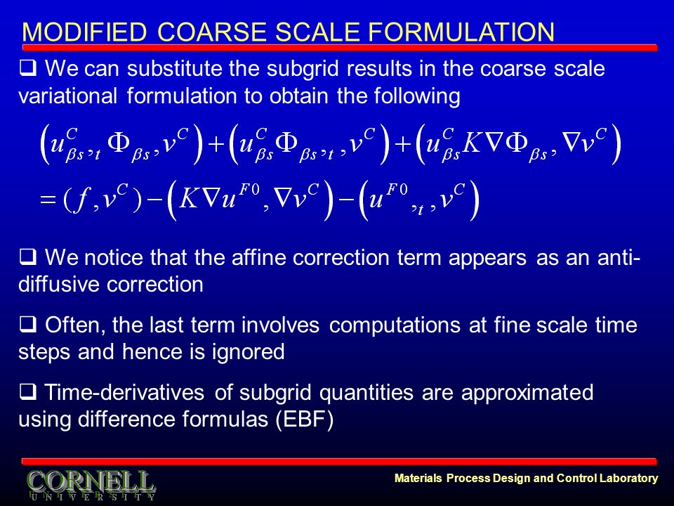 Materials Process Design and Control Laboratory MODIFIED COARSE SCALE FORMULATION  We can substitute the subgrid results in the coarse scale variational formulation to obtain the following  We notice that the affine correction term appears as an anti- diffusive correction  Often, the last term involves computations at fine scale time steps and hence is ignored  Time-derivatives of subgrid quantities are approximated using difference formulas (EBF)