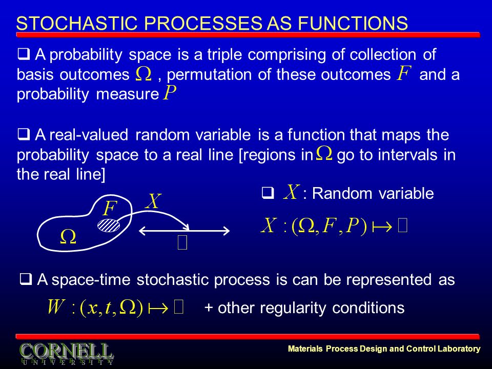 Materials Process Design and Control Laboratory STOCHASTIC PROCESSES AS FUNCTIONS  A probability space is a triple comprising of collection of basis outcomes, permutation of these outcomes and a probability measure  A real-valued random variable is a function that maps the probability space to a real line [regions in go to intervals in the real line]  : Random variable  A space-time stochastic process is can be represented as + other regularity conditions