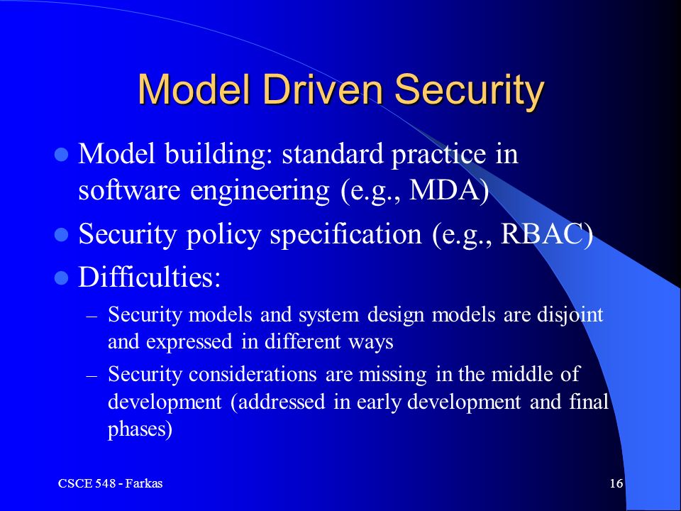 Model Driven Security Model building: standard practice in software engineering (e.g., MDA) Security policy specification (e.g., RBAC) Difficulties: – Security models and system design models are disjoint and expressed in different ways – Security considerations are missing in the middle of development (addressed in early development and final phases) CSCE Farkas16