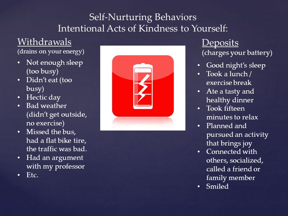 Self-Nurturing Behaviors Intentional Acts of Kindness to Yourself: Withdrawals (drains on your energy) Deposits (charges your battery) Not enough sleep (too busy) Didn’t eat (too busy) Hectic day Bad weather (didn’t get outside, no exercise) Missed the bus, had a flat bike tire, the traffic was bad.