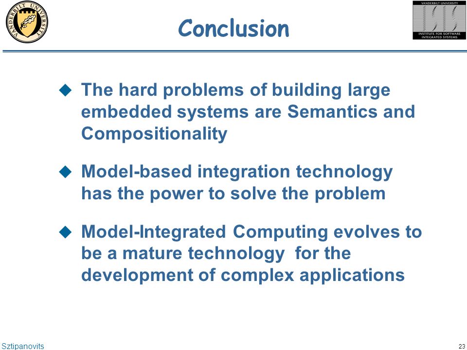 Sztipanovits 23 Conclusion  The hard problems of building large embedded systems are Semantics and Compositionality  Model-based integration technology has the power to solve the problem  Model-Integrated Computing evolves to be a mature technology for the development of complex applications