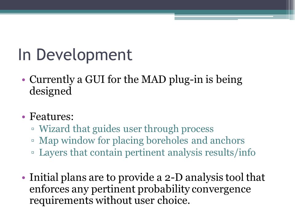 In Development Currently a GUI for the MAD plug-in is being designed Features: ▫Wizard that guides user through process ▫Map window for placing boreholes and anchors ▫Layers that contain pertinent analysis results/info Initial plans are to provide a 2-D analysis tool that enforces any pertinent probability convergence requirements without user choice.