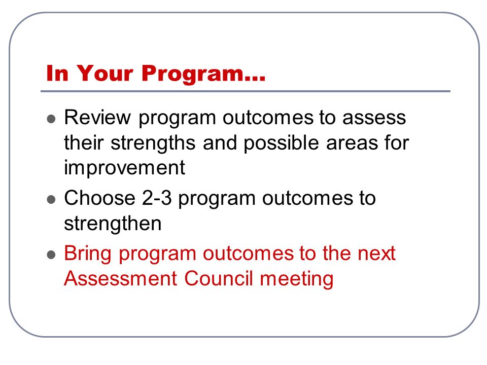 In Your Program… Review program outcomes to assess their strengths and possible areas for improvement Choose 2-3 program outcomes to strengthen Bring program outcomes to the next Assessment Council meeting