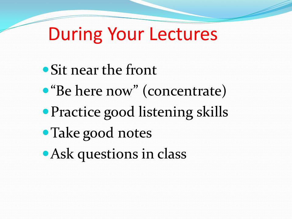 During Your Lectures Sit near the front Be here now (concentrate) Practice good listening skills Take good notes Ask questions in class