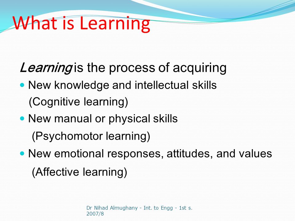 What is Learning Learning is the process of acquiring New knowledge and intellectual skills (Cognitive learning) New manual or physical skills (Psychomotor learning) New emotional responses, attitudes, and values (Affective learning) Dr Nihad Almughany - Int.