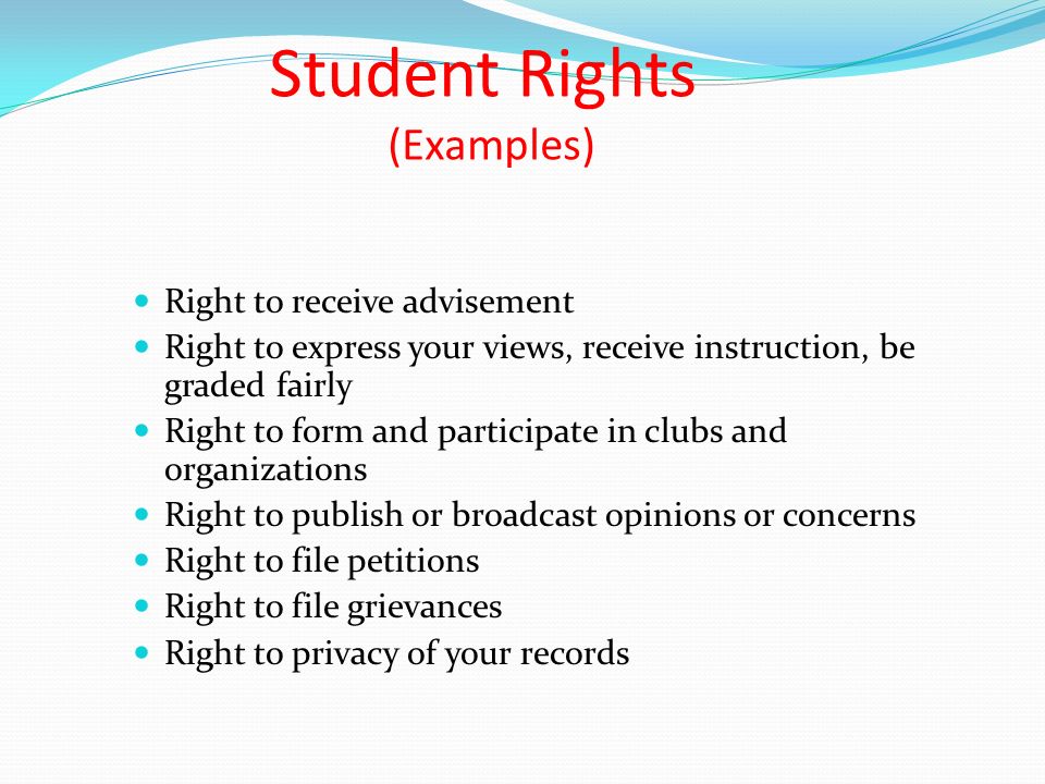 Student Rights (Examples) Right to receive advisement Right to express your views, receive instruction, be graded fairly Right to form and participate in clubs and organizations Right to publish or broadcast opinions or concerns Right to file petitions Right to file grievances Right to privacy of your records