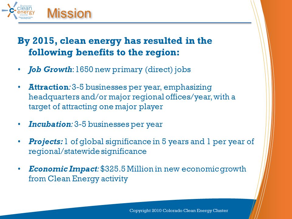 Mission By 2015, clean energy has resulted in the following benefits to the region: Job Growth: 1650 new primary (direct) jobs Attraction: 3-5 businesses per year, emphasizing headquarters and/or major regional offices/year, with a target of attracting one major player Incubation: 3-5 businesses per year Projects: 1 of global significance in 5 years and 1 per year of regional/statewide significance Economic Impact: $325.5 Million in new economic growth from Clean Energy activity Copyright 2010 Colorado Clean Energy Cluster