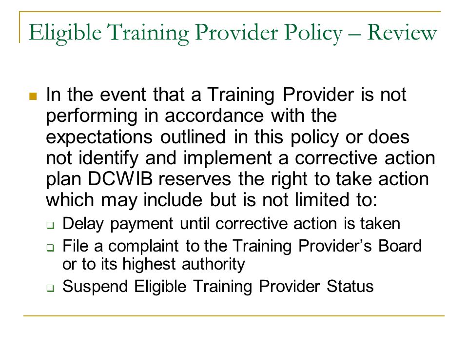 Eligible Training Provider Policy – Review In the event that a Training Provider is not performing in accordance with the expectations outlined in this policy or does not identify and implement a corrective action plan DCWIB reserves the right to take action which may include but is not limited to:  Delay payment until corrective action is taken  File a complaint to the Training Provider’s Board or to its highest authority  Suspend Eligible Training Provider Status