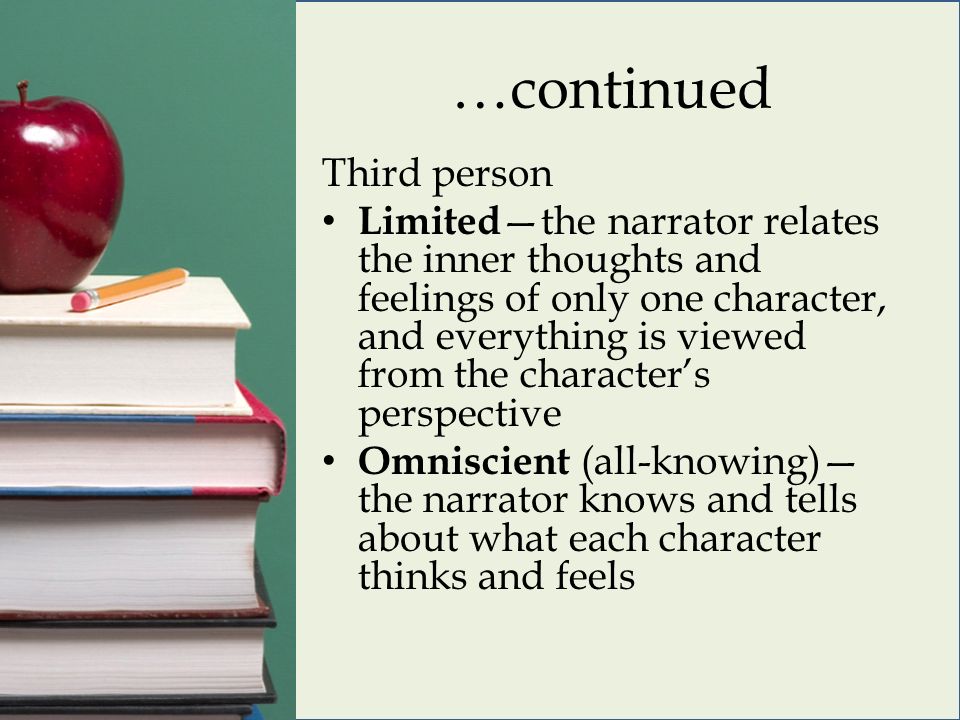 …continued Third person Limited —the narrator relates the inner thoughts and feelings of only one character, and everything is viewed from the character’s perspective Omniscient (all-knowing)— the narrator knows and tells about what each character thinks and feels