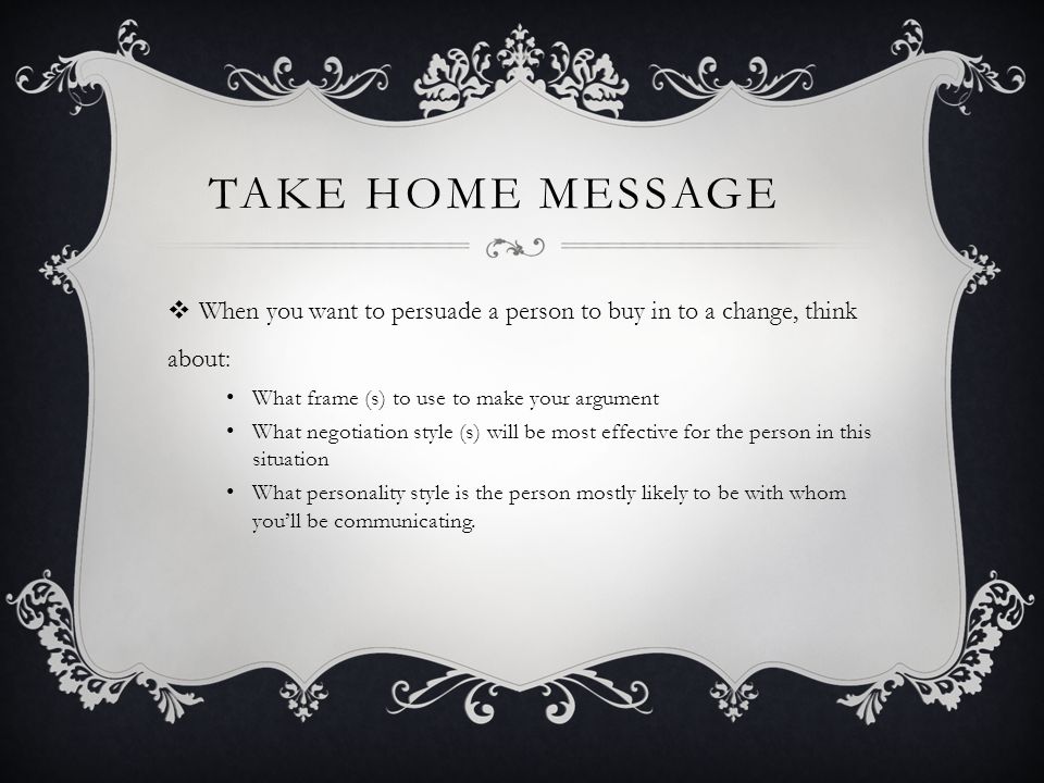 TAKE HOME MESSAGE  When you want to persuade a person to buy in to a change, think about: What frame (s) to use to make your argument What negotiation style (s) will be most effective for the person in this situation What personality style is the person mostly likely to be with whom you’ll be communicating.