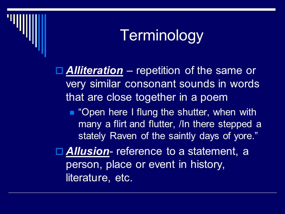 Terminology  Alliteration – repetition of the same or very similar consonant sounds in words that are close together in a poem Open here I flung the shutter, when with many a flirt and flutter, /In there stepped a stately Raven of the saintly days of yore.  Allusion- reference to a statement, a person, place or event in history, literature, etc.