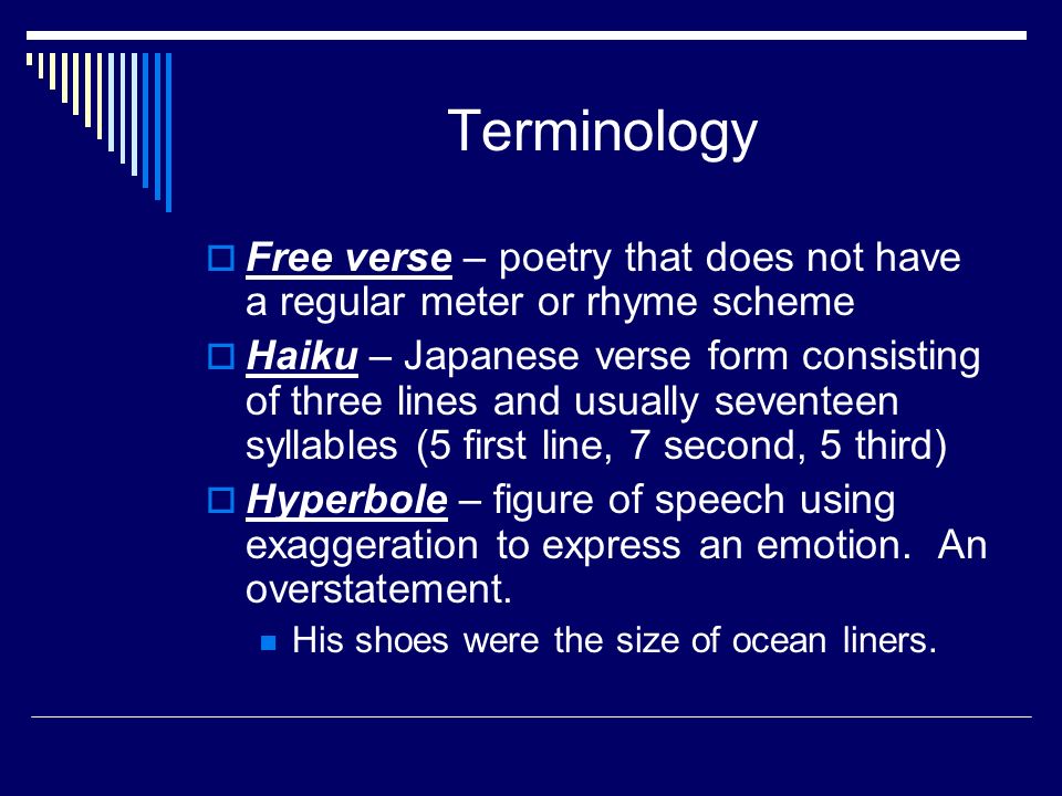 Terminology  Free verse – poetry that does not have a regular meter or rhyme scheme  Haiku – Japanese verse form consisting of three lines and usually seventeen syllables (5 first line, 7 second, 5 third)  Hyperbole – figure of speech using exaggeration to express an emotion.