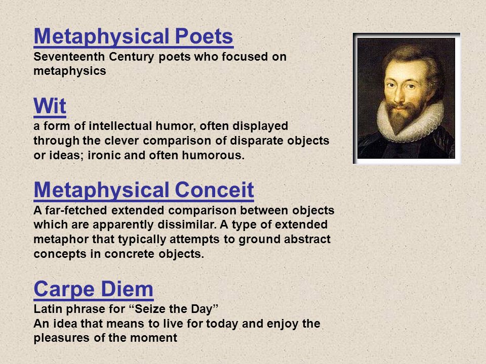 Metaphysical Poets Seventeenth Century poets who focused on metaphysics Wit a form of intellectual humor, often displayed through the clever comparison of disparate objects or ideas; ironic and often humorous.