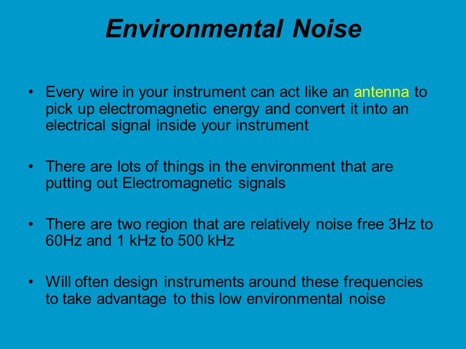 Environmental Noise Every wire in your instrument can act like an antenna to pick up electromagnetic energy and convert it into an electrical signal inside your instrument There are lots of things in the environment that are putting out Electromagnetic signals There are two region that are relatively noise free 3Hz to 60Hz and 1 kHz to 500 kHz Will often design instruments around these frequencies to take advantage to this low environmental noise