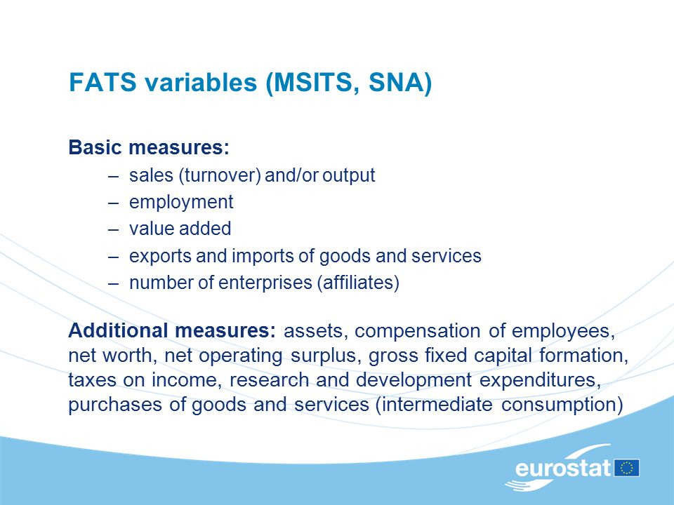 FATS variables (MSITS, SNA) Basic measures: –sales (turnover) and/or output –employment –value added –exports and imports of goods and services –number of enterprises (affiliates) Additional measures: assets, compensation of employees, net worth, net operating surplus, gross fixed capital formation, taxes on income, research and development expenditures, purchases of goods and services (intermediate consumption)