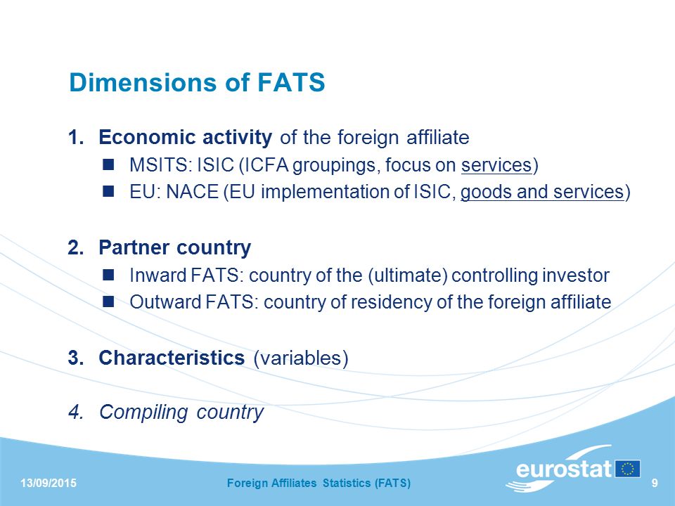 13/09/2015Foreign Affiliates Statistics (FATS)9 Dimensions of FATS 1.Economic activity of the foreign affiliate MSITS: ISIC (ICFA groupings, focus on services) EU: NACE (EU implementation of ISIC, goods and services) 2.Partner country Inward FATS: country of the (ultimate) controlling investor Outward FATS: country of residency of the foreign affiliate 3.Characteristics (variables) 4.Compiling country