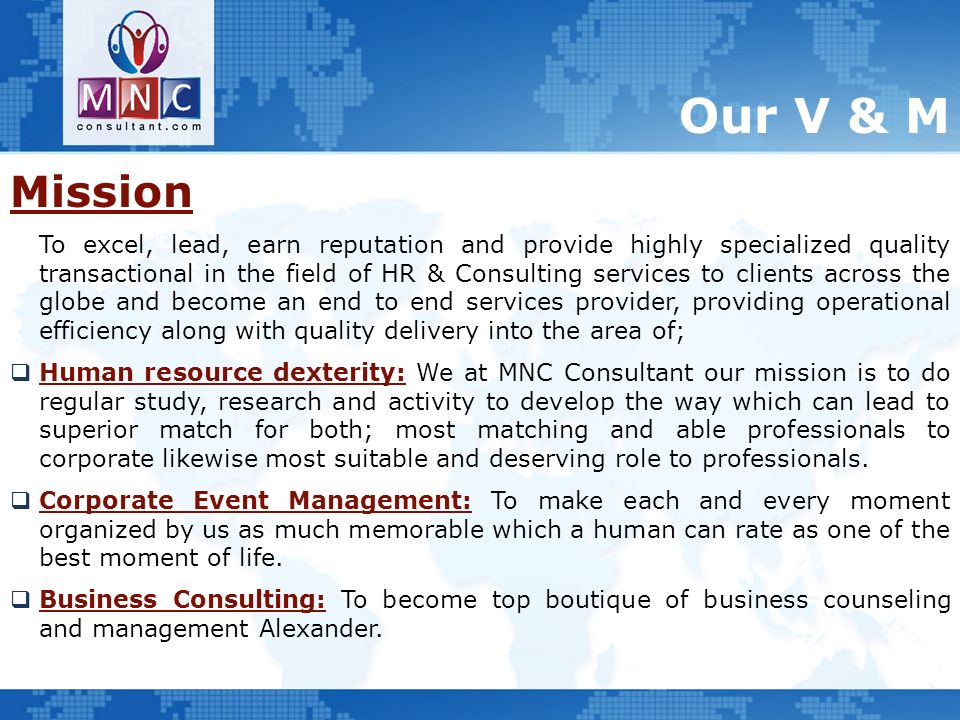 Our V & M Mission To excel, lead, earn reputation and provide highly specialized quality transactional in the field of HR & Consulting services to clients across the globe and become an end to end services provider, providing operational efficiency along with quality delivery into the area of;  Human resource dexterity: We at MNC Consultant our mission is to do regular study, research and activity to develop the way which can lead to superior match for both; most matching and able professionals to corporate likewise most suitable and deserving role to professionals.