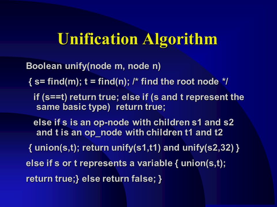 Unification Algorithm Boolean unify(node m, node n) { s= find(m); t = find(n); /* find the root node */ { s= find(m); t = find(n); /* find the root node */ if (s==t) return true; else if (s and t represent the same basic type) return true; if (s==t) return true; else if (s and t represent the same basic type) return true; else if s is an op-node with children s1 and s2 and t is an op_node with children t1 and t2 else if s is an op-node with children s1 and s2 and t is an op_node with children t1 and t2 { union(s,t); return unify(s1,t1) and unify(s2,32) } { union(s,t); return unify(s1,t1) and unify(s2,32) } else if s or t represents a variable { union(s,t); return true;} else return false; }