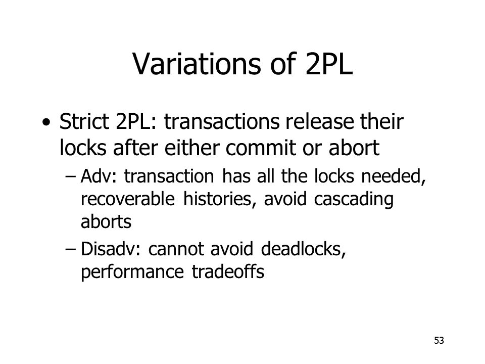 Variations of 2PL Strict 2PL: transactions release their locks after either commit or abort –Adv: transaction has all the locks needed, recoverable histories, avoid cascading aborts –Disadv: cannot avoid deadlocks, performance tradeoffs 53