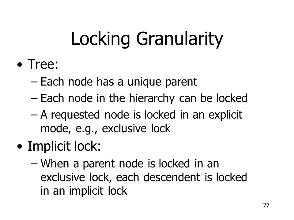 Locking Granularity Tree: –Each node has a unique parent –Each node in the hierarchy can be locked –A requested node is locked in an explicit mode, e.g., exclusive lock Implicit lock: –When a parent node is locked in an exclusive lock, each descendent is locked in an implicit lock 77