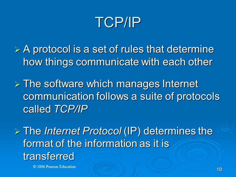 © 2006 Pearson Education 10 TCP/IP  A protocol is a set of rules that determine how things communicate with each other  The software which manages Internet communication follows a suite of protocols called TCP/IP  The Internet Protocol (IP) determines the format of the information as it is transferred